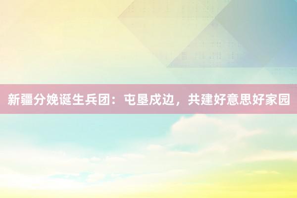 新疆分娩诞生兵团:屯垦戍边,共建好意思好家园