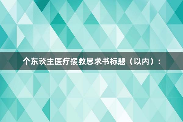 个东谈主医疗援救恳求书标题（以内）：
